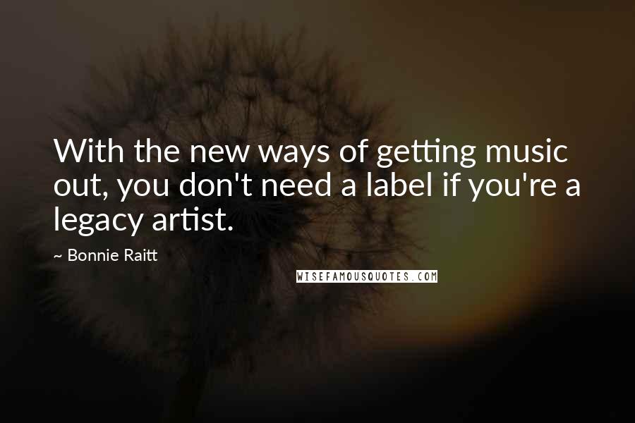 Bonnie Raitt Quotes: With the new ways of getting music out, you don't need a label if you're a legacy artist.