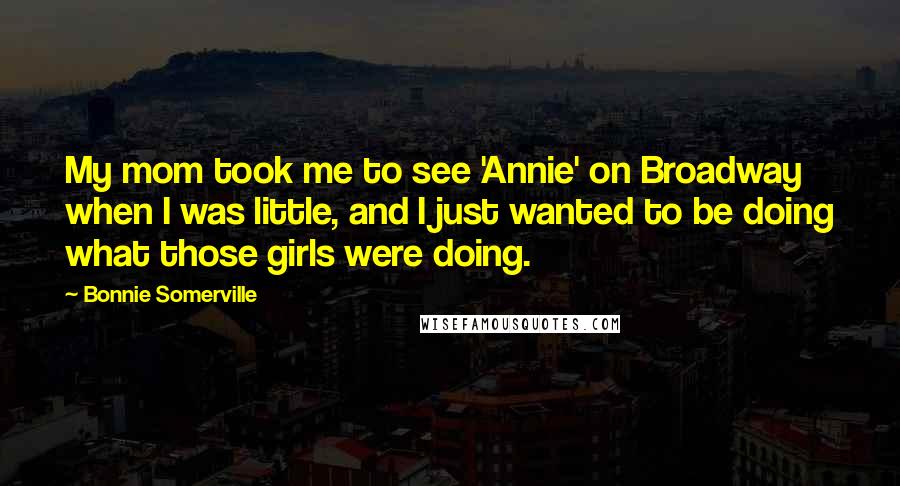 Bonnie Somerville Quotes: My mom took me to see 'Annie' on Broadway when I was little, and I just wanted to be doing what those girls were doing.