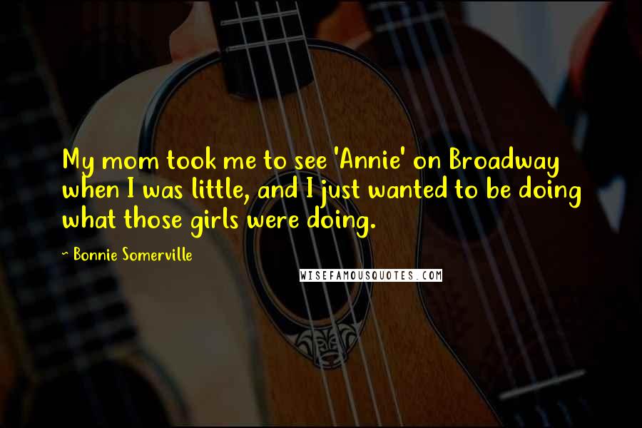 Bonnie Somerville Quotes: My mom took me to see 'Annie' on Broadway when I was little, and I just wanted to be doing what those girls were doing.