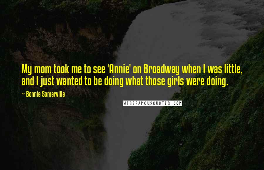 Bonnie Somerville Quotes: My mom took me to see 'Annie' on Broadway when I was little, and I just wanted to be doing what those girls were doing.