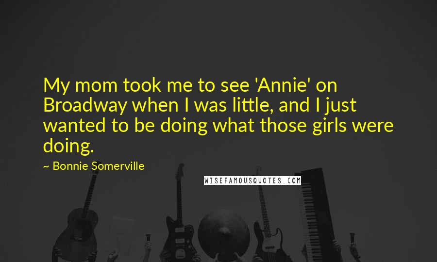 Bonnie Somerville Quotes: My mom took me to see 'Annie' on Broadway when I was little, and I just wanted to be doing what those girls were doing.