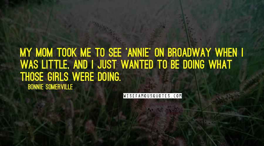 Bonnie Somerville Quotes: My mom took me to see 'Annie' on Broadway when I was little, and I just wanted to be doing what those girls were doing.