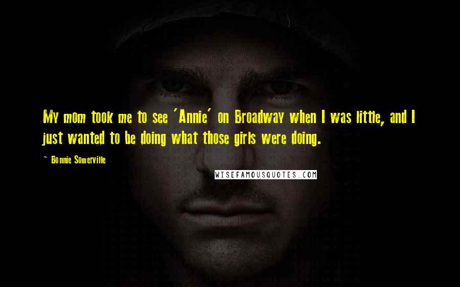 Bonnie Somerville Quotes: My mom took me to see 'Annie' on Broadway when I was little, and I just wanted to be doing what those girls were doing.