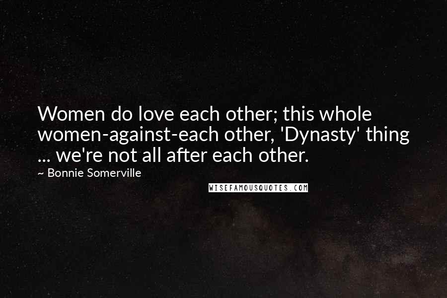 Bonnie Somerville Quotes: Women do love each other; this whole women-against-each other, 'Dynasty' thing ... we're not all after each other.