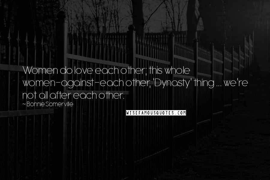 Bonnie Somerville Quotes: Women do love each other; this whole women-against-each other, 'Dynasty' thing ... we're not all after each other.