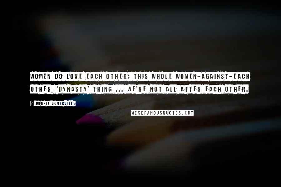 Bonnie Somerville Quotes: Women do love each other; this whole women-against-each other, 'Dynasty' thing ... we're not all after each other.
