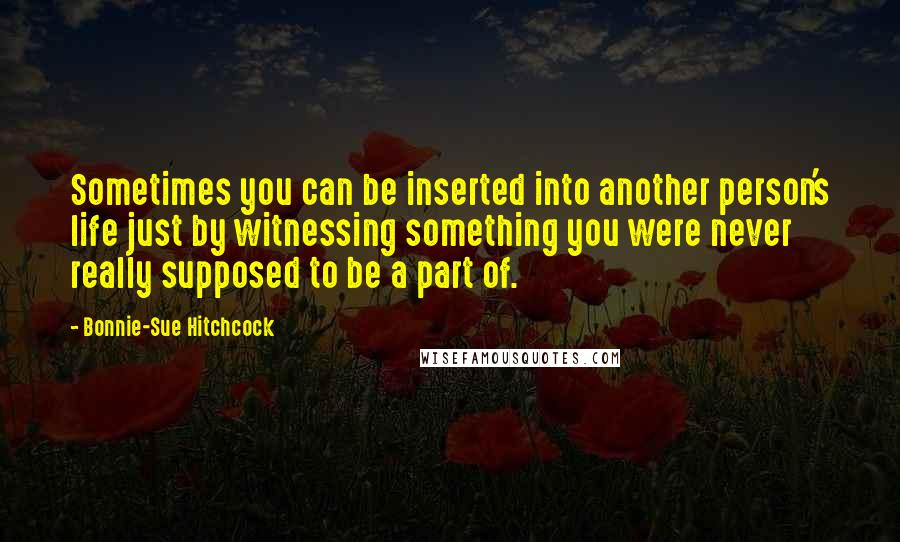 Bonnie-Sue Hitchcock Quotes: Sometimes you can be inserted into another person's life just by witnessing something you were never really supposed to be a part of.