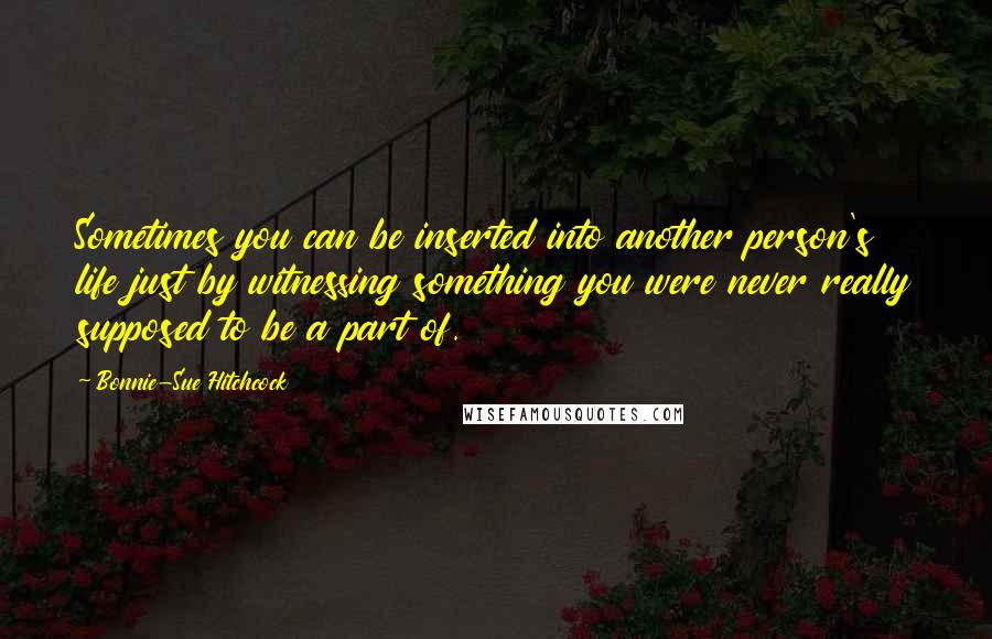 Bonnie-Sue Hitchcock Quotes: Sometimes you can be inserted into another person's life just by witnessing something you were never really supposed to be a part of.