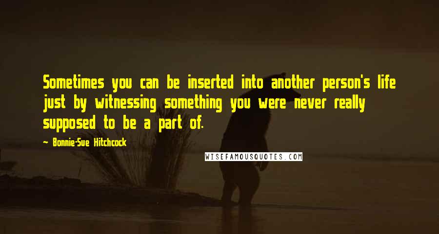 Bonnie-Sue Hitchcock Quotes: Sometimes you can be inserted into another person's life just by witnessing something you were never really supposed to be a part of.