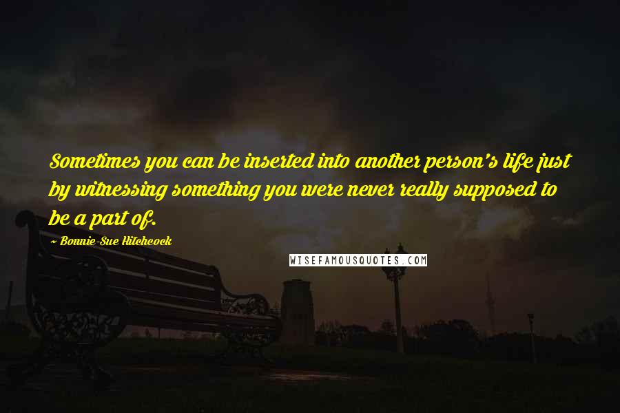 Bonnie-Sue Hitchcock Quotes: Sometimes you can be inserted into another person's life just by witnessing something you were never really supposed to be a part of.