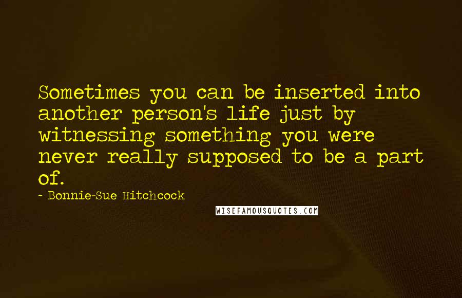 Bonnie-Sue Hitchcock Quotes: Sometimes you can be inserted into another person's life just by witnessing something you were never really supposed to be a part of.