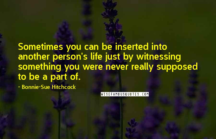 Bonnie-Sue Hitchcock Quotes: Sometimes you can be inserted into another person's life just by witnessing something you were never really supposed to be a part of.