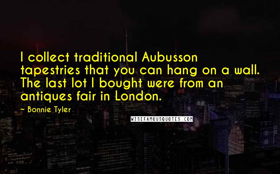 Bonnie Tyler Quotes: I collect traditional Aubusson tapestries that you can hang on a wall. The last lot I bought were from an antiques fair in London.