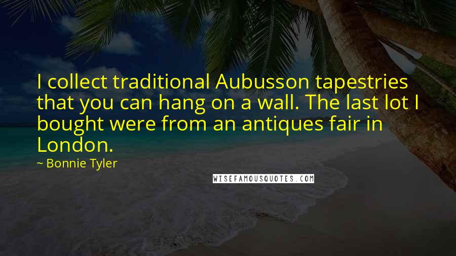 Bonnie Tyler Quotes: I collect traditional Aubusson tapestries that you can hang on a wall. The last lot I bought were from an antiques fair in London.