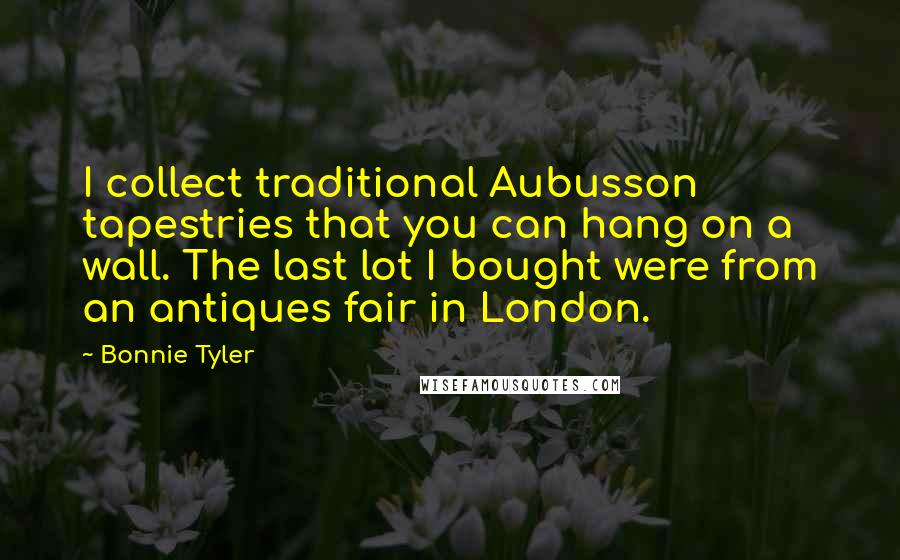 Bonnie Tyler Quotes: I collect traditional Aubusson tapestries that you can hang on a wall. The last lot I bought were from an antiques fair in London.