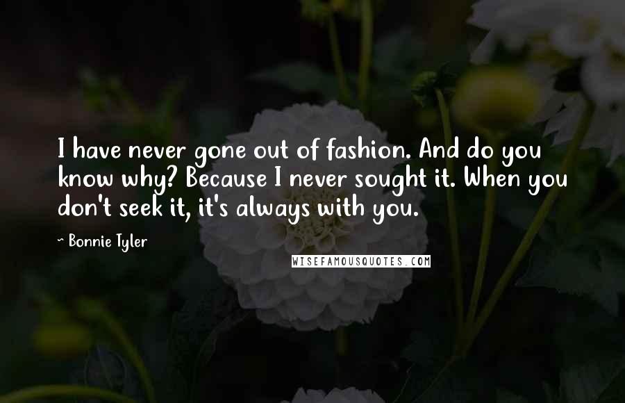 Bonnie Tyler Quotes: I have never gone out of fashion. And do you know why? Because I never sought it. When you don't seek it, it's always with you.