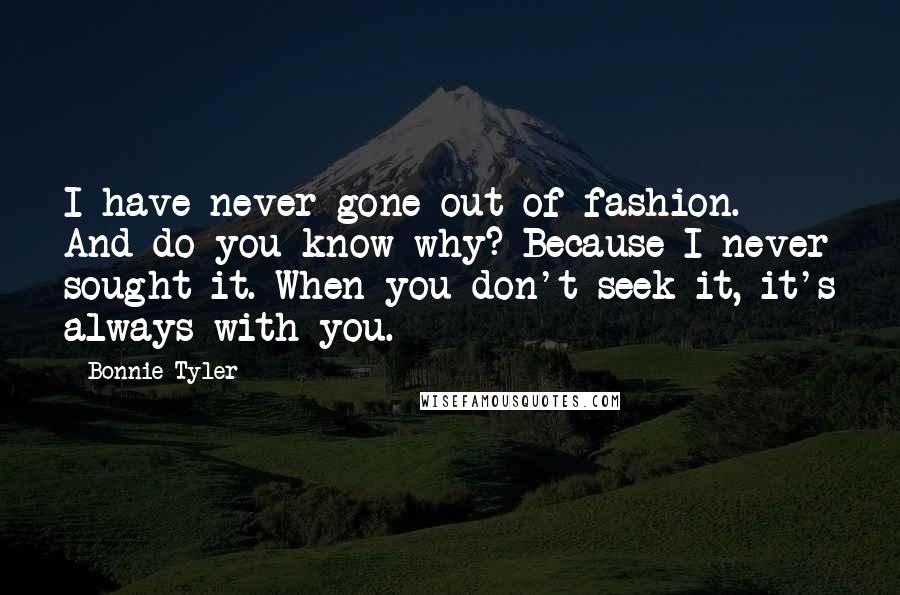 Bonnie Tyler Quotes: I have never gone out of fashion. And do you know why? Because I never sought it. When you don't seek it, it's always with you.