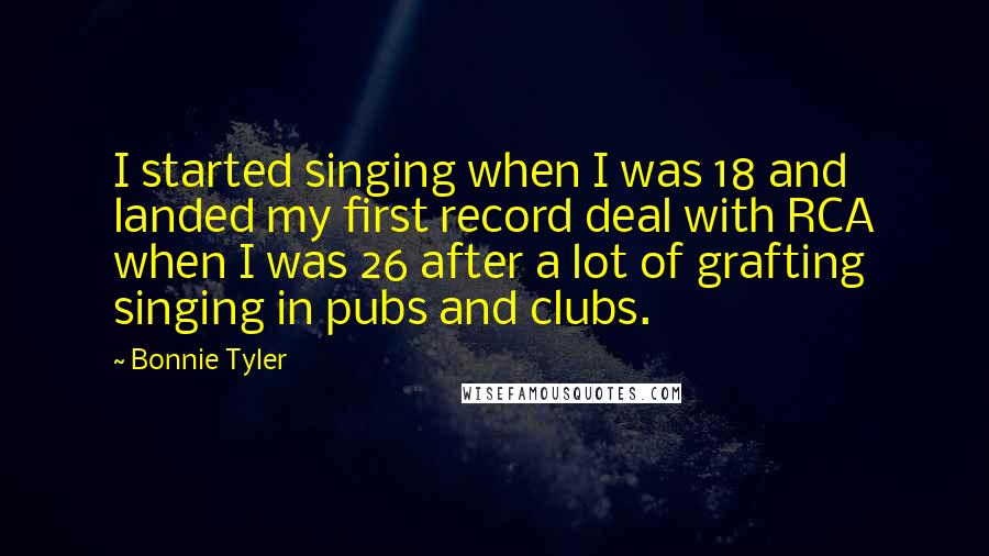 Bonnie Tyler Quotes: I started singing when I was 18 and landed my first record deal with RCA when I was 26 after a lot of grafting singing in pubs and clubs.