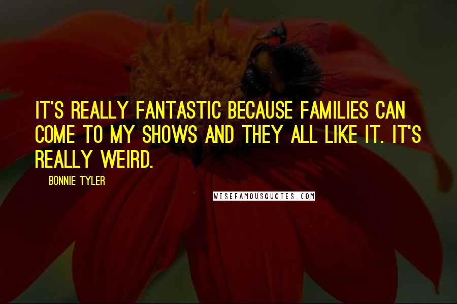 Bonnie Tyler Quotes: It's really fantastic because families can come to my shows and they all like it. It's really weird.
