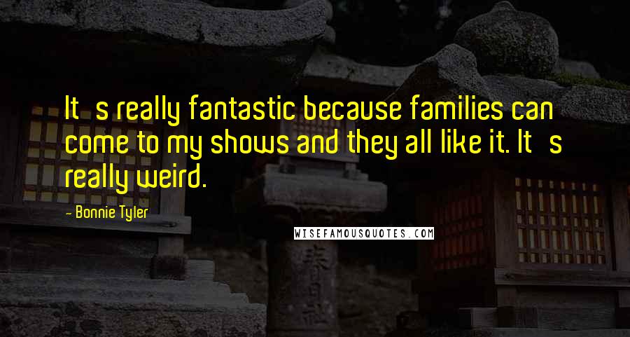 Bonnie Tyler Quotes: It's really fantastic because families can come to my shows and they all like it. It's really weird.