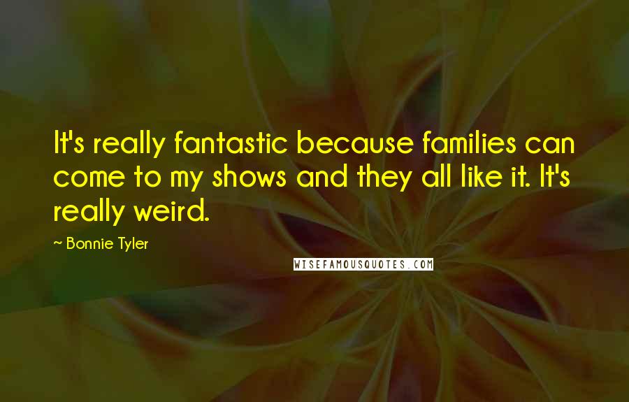 Bonnie Tyler Quotes: It's really fantastic because families can come to my shows and they all like it. It's really weird.