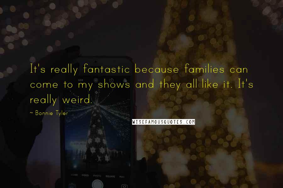Bonnie Tyler Quotes: It's really fantastic because families can come to my shows and they all like it. It's really weird.