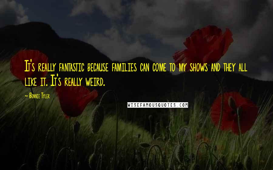Bonnie Tyler Quotes: It's really fantastic because families can come to my shows and they all like it. It's really weird.