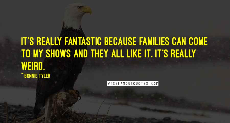 Bonnie Tyler Quotes: It's really fantastic because families can come to my shows and they all like it. It's really weird.