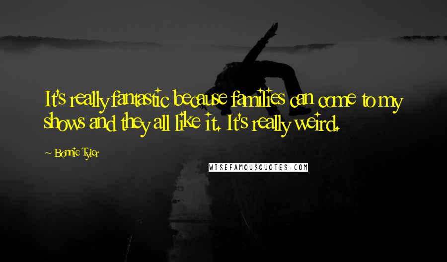 Bonnie Tyler Quotes: It's really fantastic because families can come to my shows and they all like it. It's really weird.