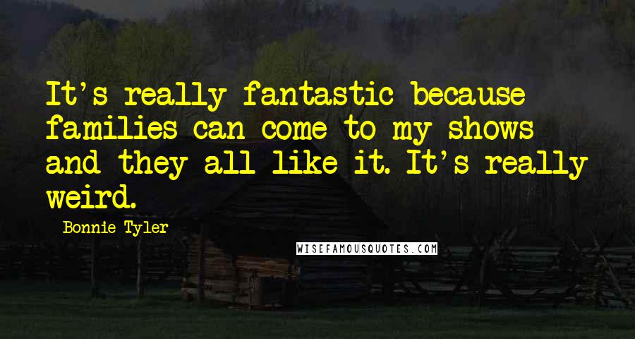 Bonnie Tyler Quotes: It's really fantastic because families can come to my shows and they all like it. It's really weird.
