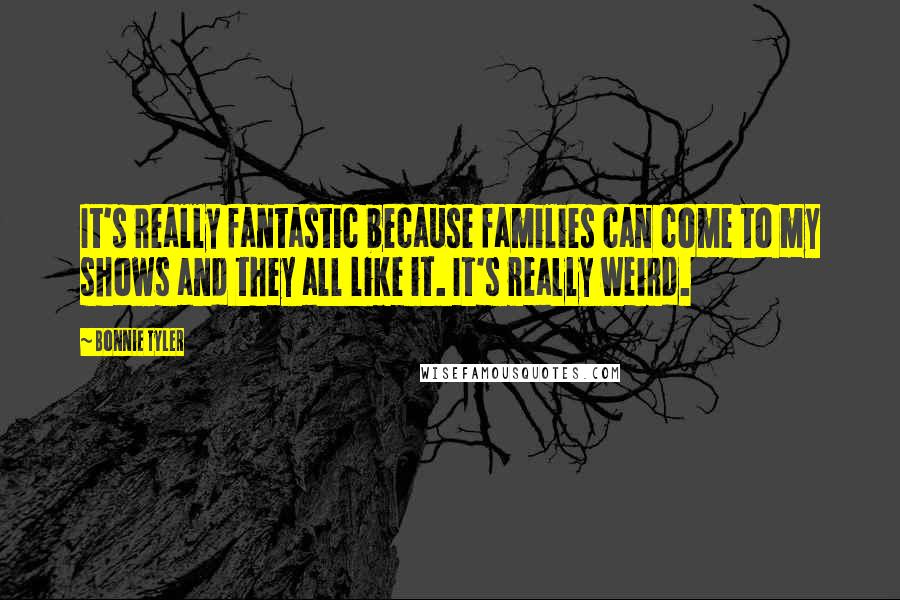 Bonnie Tyler Quotes: It's really fantastic because families can come to my shows and they all like it. It's really weird.
