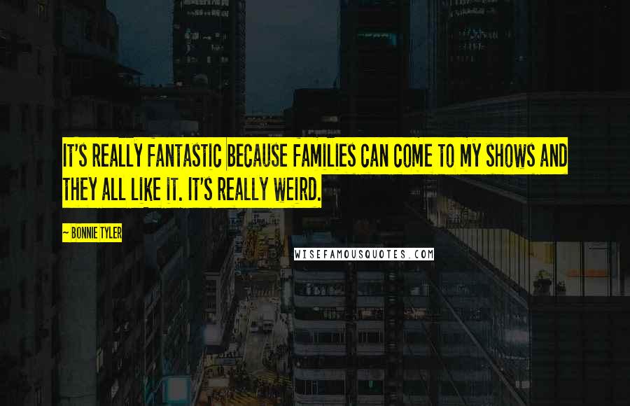 Bonnie Tyler Quotes: It's really fantastic because families can come to my shows and they all like it. It's really weird.