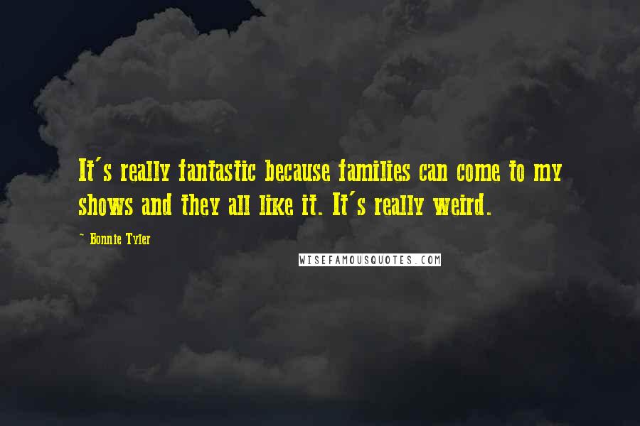 Bonnie Tyler Quotes: It's really fantastic because families can come to my shows and they all like it. It's really weird.