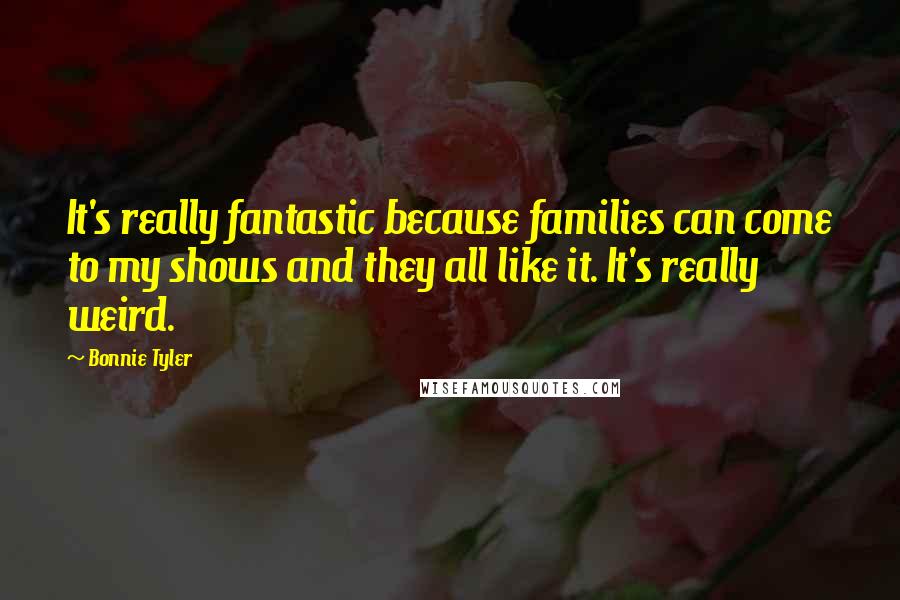 Bonnie Tyler Quotes: It's really fantastic because families can come to my shows and they all like it. It's really weird.