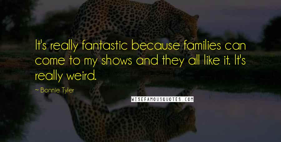 Bonnie Tyler Quotes: It's really fantastic because families can come to my shows and they all like it. It's really weird.