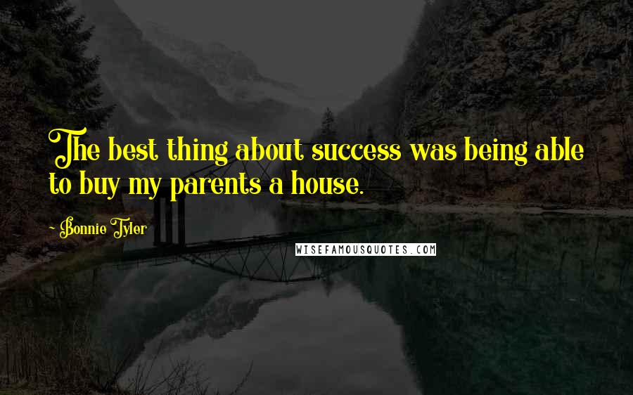 Bonnie Tyler Quotes: The best thing about success was being able to buy my parents a house.