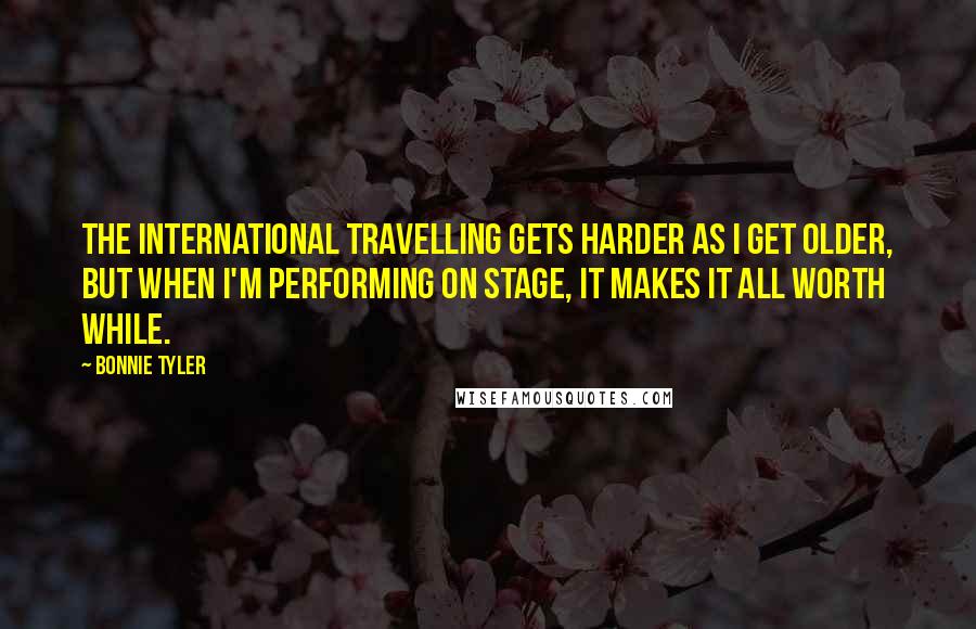 Bonnie Tyler Quotes: The international travelling gets harder as I get older, but when I'm performing on stage, it makes it all worth while.