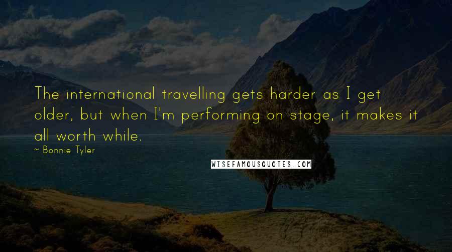 Bonnie Tyler Quotes: The international travelling gets harder as I get older, but when I'm performing on stage, it makes it all worth while.