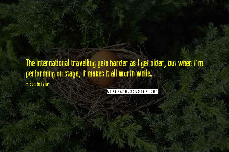 Bonnie Tyler Quotes: The international travelling gets harder as I get older, but when I'm performing on stage, it makes it all worth while.