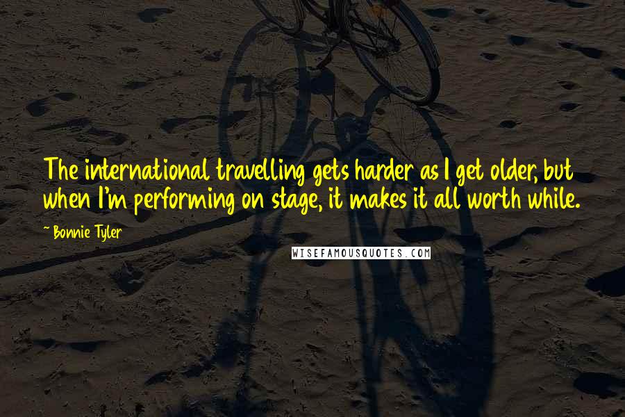 Bonnie Tyler Quotes: The international travelling gets harder as I get older, but when I'm performing on stage, it makes it all worth while.