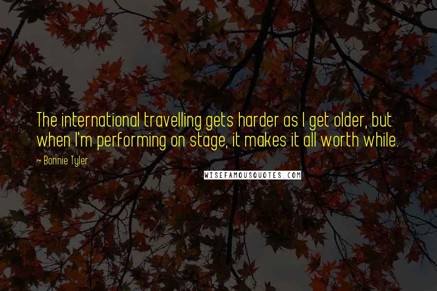Bonnie Tyler Quotes: The international travelling gets harder as I get older, but when I'm performing on stage, it makes it all worth while.