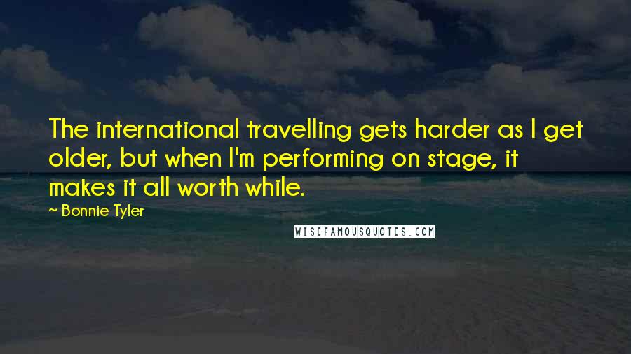 Bonnie Tyler Quotes: The international travelling gets harder as I get older, but when I'm performing on stage, it makes it all worth while.