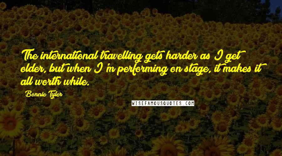 Bonnie Tyler Quotes: The international travelling gets harder as I get older, but when I'm performing on stage, it makes it all worth while.