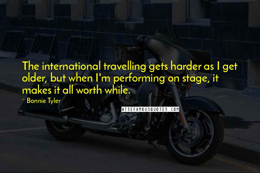 Bonnie Tyler Quotes: The international travelling gets harder as I get older, but when I'm performing on stage, it makes it all worth while.