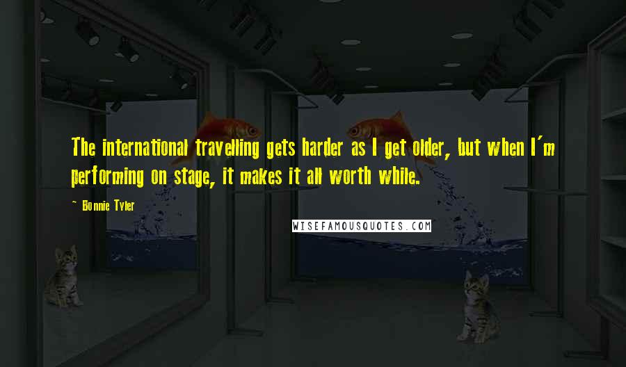 Bonnie Tyler Quotes: The international travelling gets harder as I get older, but when I'm performing on stage, it makes it all worth while.