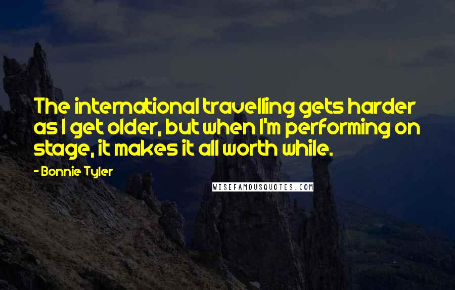 Bonnie Tyler Quotes: The international travelling gets harder as I get older, but when I'm performing on stage, it makes it all worth while.