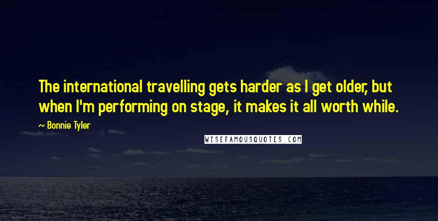 Bonnie Tyler Quotes: The international travelling gets harder as I get older, but when I'm performing on stage, it makes it all worth while.