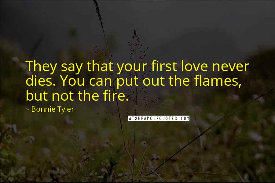 Bonnie Tyler Quotes: They say that your first love never dies. You can put out the flames, but not the fire.