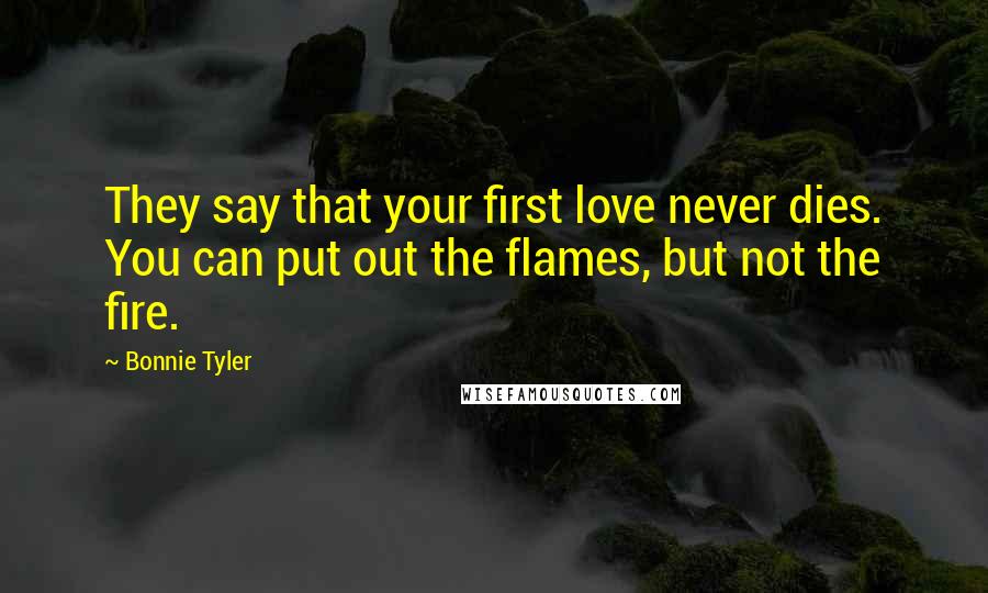 Bonnie Tyler Quotes: They say that your first love never dies. You can put out the flames, but not the fire.