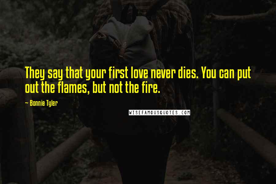 Bonnie Tyler Quotes: They say that your first love never dies. You can put out the flames, but not the fire.